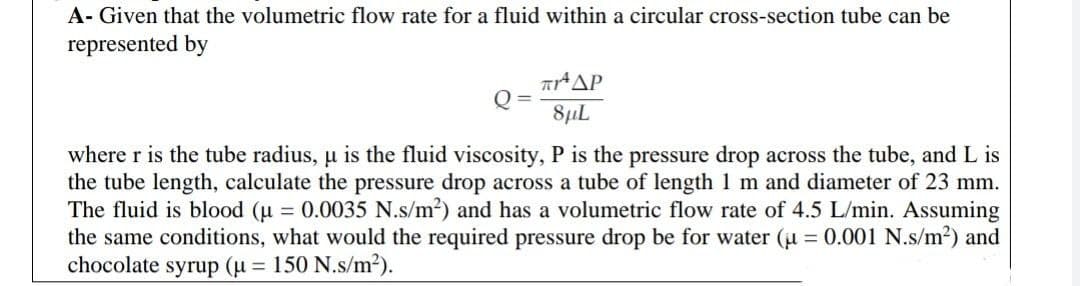 A- Given that the volumetric flow rate for a fluid within a circular cross-section tube can be
represented by
Q=
πΡΑ ΔΡ
8μL
where r is the tube radius, µ is the fluid viscosity, P is the pressure drop across the tube, and L is
the tube length, calculate the pressure drop across a tube of length 1 m and diameter of 23 mm.
The fluid is blood (μ = 0.0035 N.s/m²) and has a volumetric flow rate of 4.5 L/min. Assuming
the same conditions, what would the required pressure drop be for water (μ = 0.001 N.s/m²) and
chocolate syrup (μ = 150 N.s/m²).