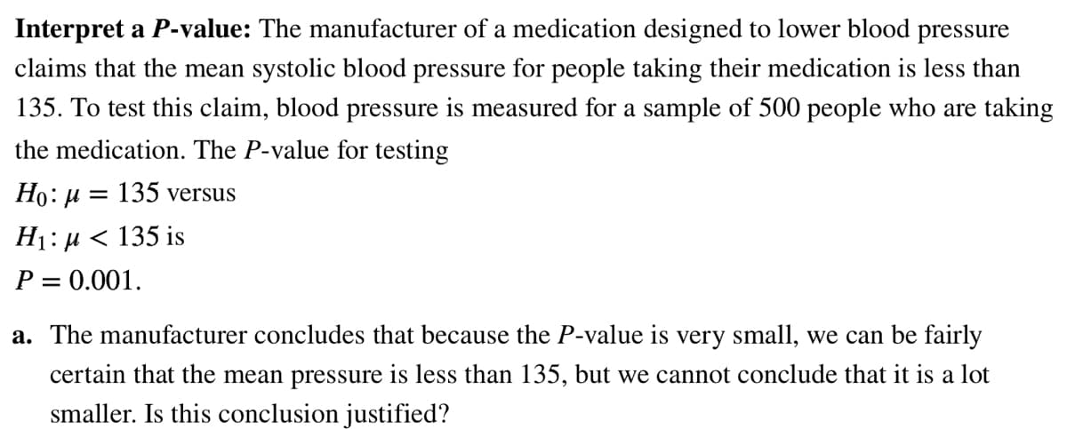 Interpret a P-value: The manufacturer of a medication designed to lower blood pressure
claims that the mean systolic blood pressure for people taking their medication is less than
135. To test this claim, blood pressure is measured for a sample of 500 people who are taking
the medication. The P-value for testing
Ho: μ = 135 versus
H₁: µ< 135 is
P = 0.001.
a. The manufacturer concludes that because the P-value is very small, we can be fairly
certain that the mean pressure is less than 135, but we cannot conclude that it is a lot
smaller. Is this conclusion justified?