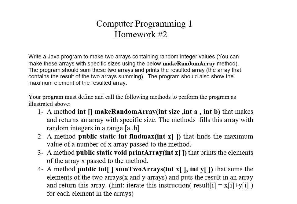 Computer Programming 1
Homework #2
Write a Java program to make two arrays containing random integer values (You can
make these arrays with specific sizes using the below makeRandomArray method).
The program should sum these two arrays and prints the resulted array (the array that
contains the result of the two arrays summing). The program should also show the
maximum element of the resulted array.
Your program must define and call the following methods to perform the program as
illustrated above:
1- A method int [] makeRandomArray(int size ,int a , int b) that makes
and returns an array with specific size. The methods fills this array with
random integers in a range [a..b]
2- A method public static int findmax(int x[ ]) that finds the maximum
value of a number of x array passed to the method.
3- A method public static void printArray(int x[]) that prints the elements
of the array x passed to the method.
4- A method public int[ ] sumTwoArrays(int x[ ], int y[ ]) that sums the
elements of the two arrays(x and y arrays) and puts the result in an array
and return this array. (hint: iterate this instruction( result[i] = x[i]+y[i] )
for each element in the arrays)
