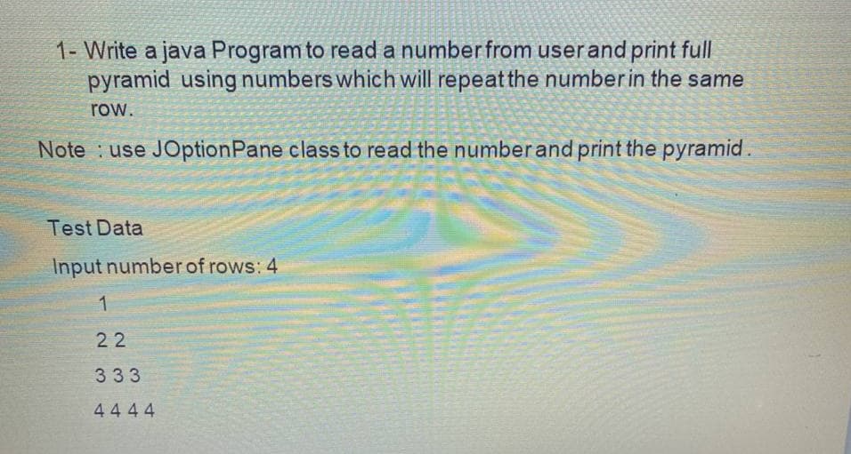 1- Write a java Program to read a numberfrom userand print full
pyramid using numbers which will repeat the number in the same
row.
Note : use JOptionPane class to read the numberand print the pyramid.
Test Data
Input number of rows: 4
22
333
4444
