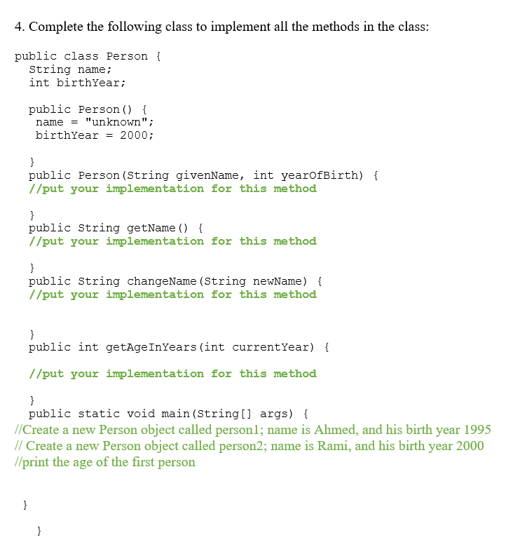 4. Complete the following class to implement all the methods in the class:
public class Person {
String name;
int birthYear;
public Person () {
name = "unknown";
birthYear
= 2000;
}
public Person (String givenName, int yearofBirth) {
//put your implementation for this method
}
public String getName () {
//put your implementation for this method
}
public String changeName (String newName) {
//put your implementation for this method
}
public int getAgeInYears (int currentYear) {
//put your implementation for this method
}
public static void main (String[] args) {
//Create a new Person object called personl; name is Ahmed, and his birth year 1995
// Create a new Person object called person2; name is Rami, and his birth year 2000
//print the age of the first person
}
}
