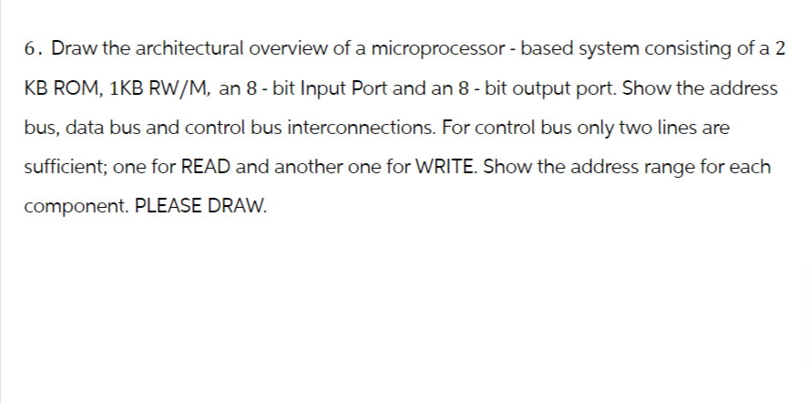 6. Draw the architectural overview of a microprocessor-based system consisting of a 2
KB ROM, 1KB RW/M, an 8-bit Input Port and an 8 - bit output port. Show the address
bus, data bus and control bus interconnections. For control bus only two lines are
sufficient; one for READ and another one for WRITE. Show the address range for each
component. PLEASE DRAW.