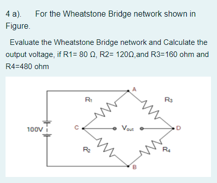 4 a).
For the Wheatstone Bridge network shown in
Figure.
Evaluate the Wheatstone Bridge network and Calculate the
output voltage, if R1= 80 Q, R2= 1200, and R3=160 ohm and
R4=480 ohm
Rs
RI
Vout
100V
R4
