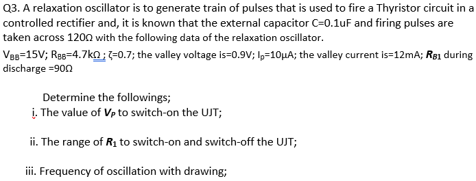 Q3. A relaxation oscillator is to generate train of pulses that is used to fire a Thyristor circuit in a
controlled rectifier and, it is known that the external capacitor C=0.1uF and firing pulses are
taken across 1200 with the following data of the relaxation oscillator.
VBB=15V; ReB=4.7ko;;=0.7; the valley voltage is=0.9V; Ip=10µA; the valley current is=12mA; R81 during
discharge =900
Determine the followings;
į. The value of Vp to switch-on the UJT;
ii. The range of Rị to switch-on and switch-off the UJT;
iii. Frequency of oscillation with drawing;
