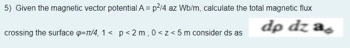 5) Given the magnetic vector potential A = p?14 az Wb/m, calculate the total magnetic flux
dp dz as
crossing the surface @=7/4, 1 < p < 2 m , 0 <z< 5 m consider ds as
