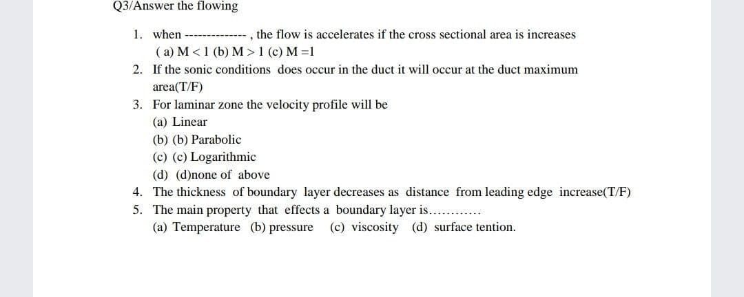 Q3/Answer the flowing
1. when
( a) M <1 (b) M >1 (c) M =1
, the flow is accelerates if the cross sectional area is increases
2. If the sonic conditions does occur in the duct it will occur at the duct maximum
area(T/F)
3. For laminar zone the velocity profile will be
(a) Linear
(b) (b) Parabolic
(c) (c) Logarithmic
(d) (d)none of above
4. The thickness of boundary layer decreases as distance from leading edge increase(T/F)
5. The main property that effects a boundary layer is...
(a) Temperature (b) pressure
(c) viscosity (d) surface tention.
