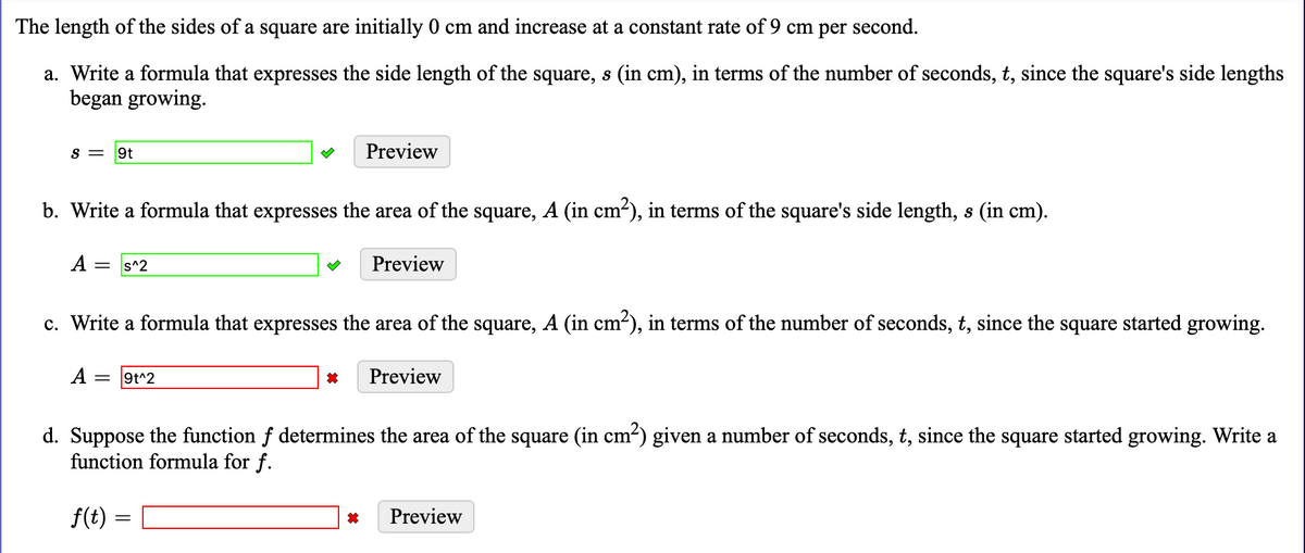 The length of the sides of a square are initially 0 cm and increase at a constant rate of 9 cm per second.
a. Write a formula that expresses the side length of the square, s (in cm), in terms of the number of seconds, t, since the square's side lengths
began growing.
S =
9t
Preview
b. Write a formula that expresses the area of the square, A (in cm-), in terms of the square's side length, s (in cm).
A
s^2
Preview
%3D
c. Write a formula that expresses the area of the square, A (in cm-), in terms of the number of seconds, t, since the square started growing.
A
9t^2
Preview
d. Suppose the function f determines the area of the square (in cm2) given a number of seconds, t, since the square started growing. Write a
function formula for f.
f(t) =
Preview

