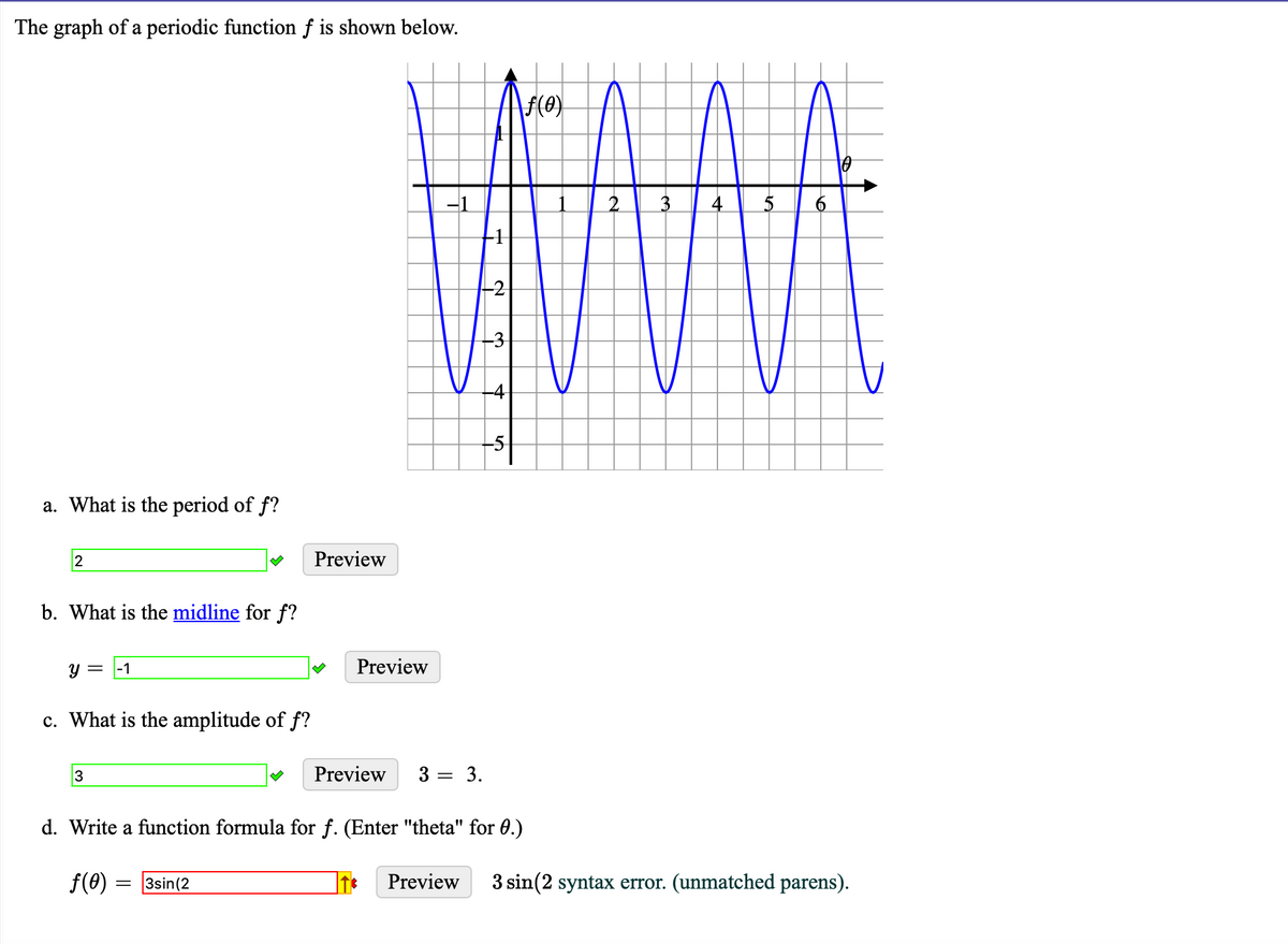 The graph of a periodic function f is shown below.
F(e)
-1
a. What is the period of f?
Preview
b. What is the midline for f?
y =
|-1
Preview
c. What is the amplitude of f?
3
Preview
3
= 3.
d. Write a function formula for f. (Enter "theta" for 0.)
f(0) = 3sin(2
Preview
3 sin(2 syntax error. (unmatched parens).
