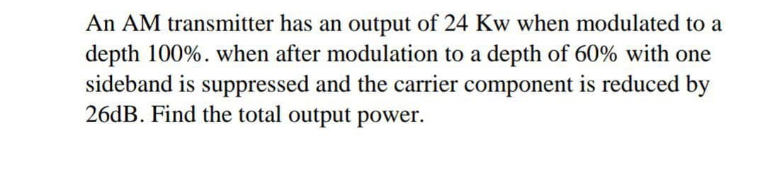 An AM transmitter has an output of 24 Kw when modulated to a
depth 100%. when after modulation to a depth of 60% with one
sideband is suppressed and the carrier component is reduced by
26dB. Find the total output power.

