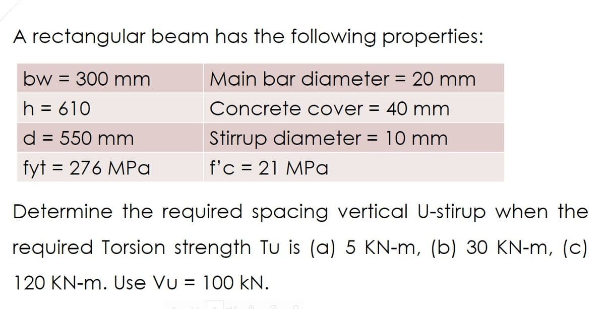 A rectangular beam has the following properties:
bw = 300 mm
Main bar diameter = 20 mm
Concrete cover = 40 mm
h = 610
d = 550 mm
Stirrup diameter = 10 mm
fyt = 276 MPa
f'c 21 MPa
=
Determine the required spacing vertical U-stirup when the
required Torsion strength Tu is (a) 5 KN-m, (b) 30 KN-m, (c)
120 KN-m. Use Vu = 100 kN.