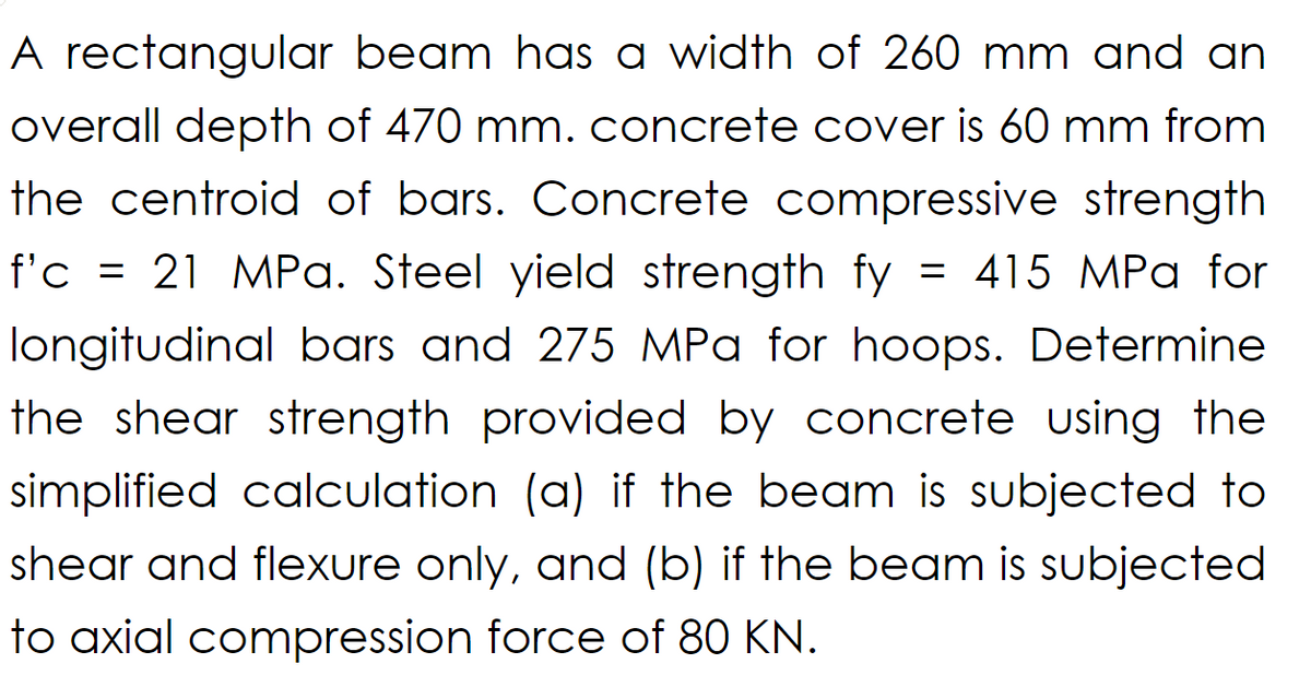 A rectangular beam has a width of 260 mm and an
overall depth of 470 mm. concrete cover is 60 mm from
the centroid of bars. Concrete compressive strength
f'c = 21 MPa. Steel yield strength fy = 415 MPa for
longitudinal bars and 275 MPa for hoops. Determine
the shear strength provided by concrete using the
simplified calculation (a) if the beam is subjected to
shear and flexure only, and (b) if the beam is subjected
to axial compression force of 80 KN.