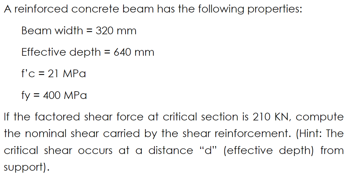 A reinforced concrete beam has the following properties:
Beam width = 320 mm
Effective depth = 640 mm
f'c = 21 MPa
fy = 400 MPa
If the factored shear force at critical section is 210 KN, compute
the nominal shear carried by the shear reinforcement. (Hint: The
critical shear occurs at a distance "d" (effective depth) from
support).