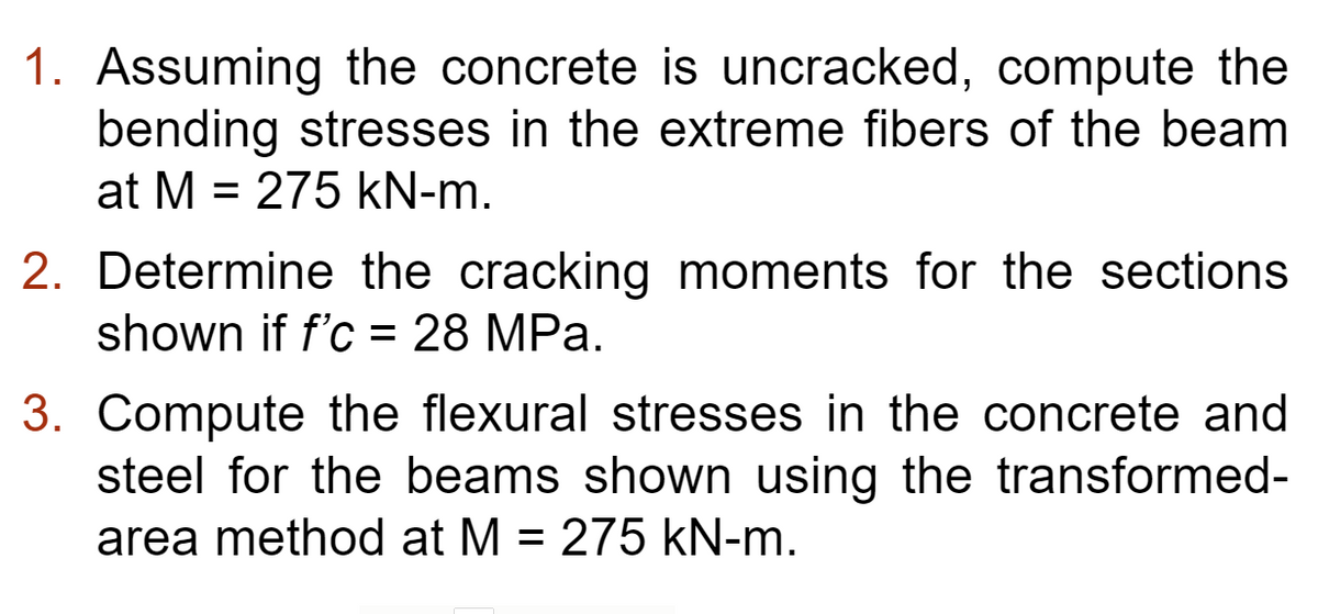 1. Assuming the concrete is uncracked, compute the
bending stresses in the extreme fibers of the beam
at M = 275 kN-m.
2. Determine the cracking moments for the sections
shown if f'c = 28 MPa.
3. Compute the flexural stresses in the concrete and
steel for the beams shown using the transformed-
area method at M = 275 kN-m.