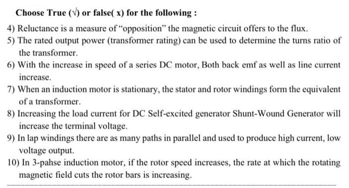 Choose True (V) or false( x) for the following :
4) Reluctance is a measure of "opposition" the magnetic circuit offers to the flux.
5) The rated output power (transformer rating) can be used to determine the turns ratio of
the transformer.
6) With the increase in speed of a series DC motor, Both back emf as well as line current
increase.
7) When an induction motor is stationary, the stator and rotor windings form the equivalent
of a transformer.
8) Increasing the load current for DC Self-excited generator Shunt-Wound Generator will
increase the terminal voltage.
9) In lap windings there are as many paths in parallel and used to produce high current, low
voltage output.
10) In 3-pahse induction motor, if the rotor speed increases, the rate at which the rotating
magnetic field cuts the rotor bars is increasing.
