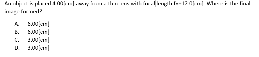 An object is placed 4.00[cm] away from a thin lens with focal length f=+12.0[cm]. Where is the final
image formed?
A. +6.00[cm]
B. -6.00[cm]
C. +3.00[cm]
D. -3.00[cm]