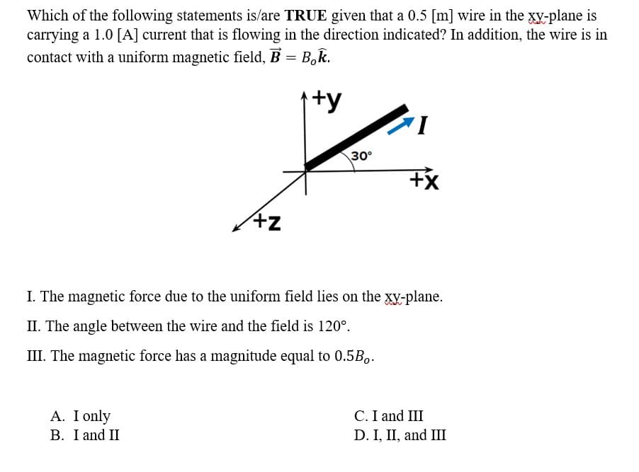 Which of the following statements is/are TRUE given that a 0.5 [m] wire in the xy-plane is
carrying a 1.0 [A] current that is flowing in the direction indicated? In addition, the wire is in
contact with a uniform magnetic field, B = Bok.
+y
+z
A. I only
B. I and II
30°
I
+X
I. The magnetic force due to the uniform field lies on the xy-plane.
II. The angle between the wire and the field is 120°.
III. The magnetic force has a magnitude equal to 0.5B..
C. I and III
D. I, II, and III