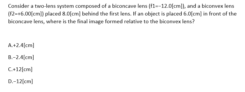 Consider a two-lens system composed of a biconcave lens (f1=-12.0[cm]), and a biconvex lens
(f2=+6.00[cm]) placed 8.0[cm] behind the first lens. If an object is placed 6.0[cm] in front of the
biconcave lens, where is the final image formed relative to the biconvex lens?
A.+2.4[cm]
B.-2.4[cm]
C.+12[cm]
D.-12[cm]