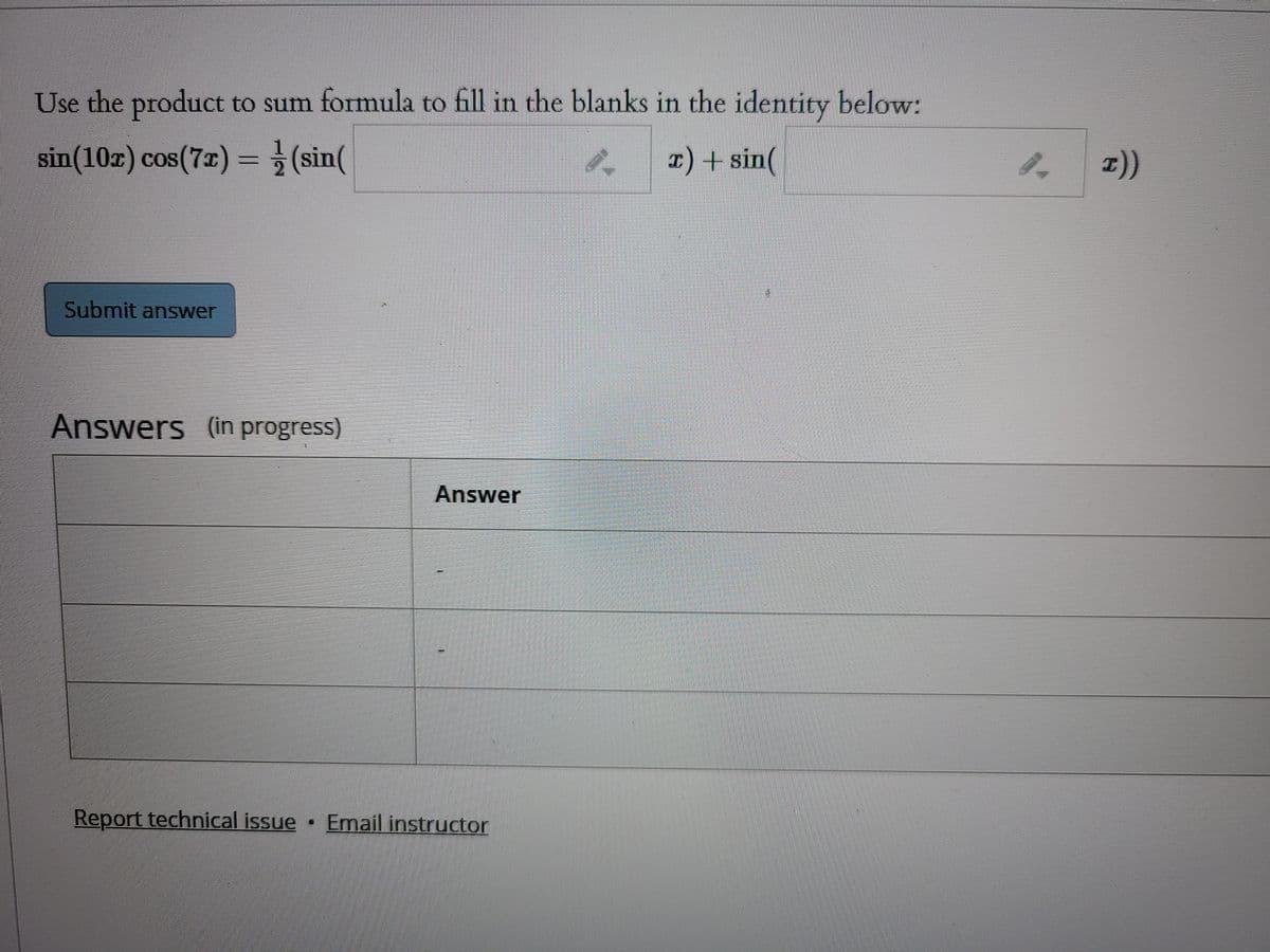 Use the product to sum formula to fill in the blanks in the identity below:
sin(10x) cos(7x) = (sin(
T) + sin(
Submit answer
Answers (in progress)
Answer
Report technical issue Email instructor
