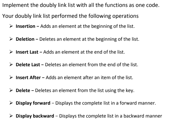 Implement the doubly link list with all the functions as one code.
Your doubly link list performed the following operations
> Insertion - Adds an element at the beginning of the list.
> Deletion - Deletes an element at the beginning of the list.
> Insert Last – Adds an element at the end of the list.
> Delete Last – Deletes an element from the end of the list.
> Insert After - Adds an element after an item of the list.
> Delete - Deletes an element from the list using the key.
> Display forward - Displays the complete list in a forward manner.
> Display backward - Displays the complete list in a backward manner
