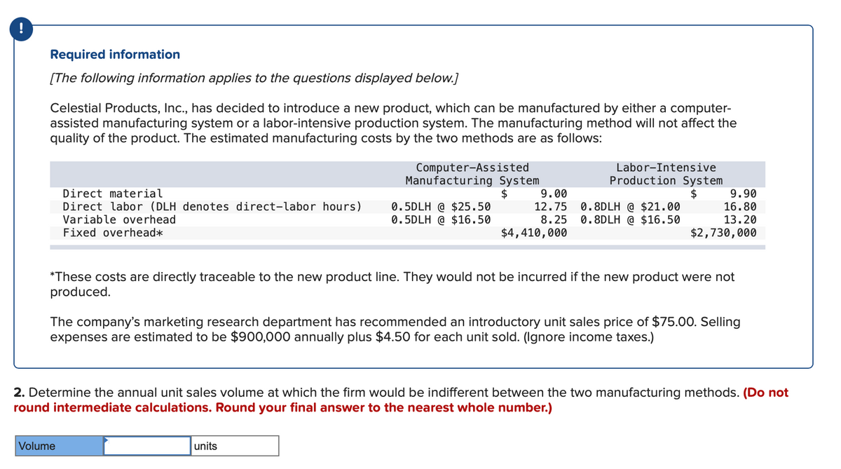 Required information
[The following information applies to the questions displayed below.]
Celestial Products, Inc., has decided to introduce a new product, which can be manufactured by either a computer-
assisted manufacturing system or a labor-intensive production system. The manufacturing method will not affect the
quality of the product. The estimated manufacturing costs by the two methods are as follows:
Direct material
Direct labor (DLH denotes direct-labor hours)
Variable overhead
Fixed overhead*
Computer-Assisted
Manufacturing System
$
Volume
0.5DLH @ $25.50
0.5DLH @ $16.50
9.00
12.75
8.25
$4,410,000
units
Labor-Intensive
Production System
$
0.8DLH @ $21.00
0.8DLH @ $16.50
*These costs are directly traceable to the new product line. They would not be incurred if the new product were not
produced.
9.90
16.80
13.20
$2,730,000
The company's marketing research department has recommended an introductory unit sales price of $75.00. Selling
expenses are estimated to be $900,000 annually plus $4.50 for each unit sold. (Ignore income taxes.)
2. Determine the annual unit sales volume at which the firm would be indifferent between the two manufacturing methods. (Do not
round intermediate calculations. Round your final answer to the nearest whole number.)