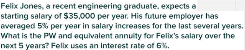 Felix Jones, a recent engineering graduate, expects a
starting salary of $35,000 per year. His future employer has
averaged 5% per year in salary increases for the last several years.
What is the PW and equivalent annuity for Felix's salary over the
next 5 years? Felix uses an interest rate of 6%.

