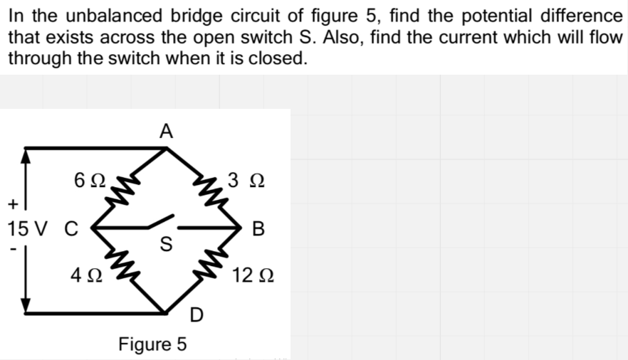 In the unbalanced bridge circuit of figure 5, find the potential difference
that exists across the open switch S. Also, find the current which will flow
through the switch when it is closed.
A
3 Ω
15 V C
4 2
12 N
D
Figure 5
B
