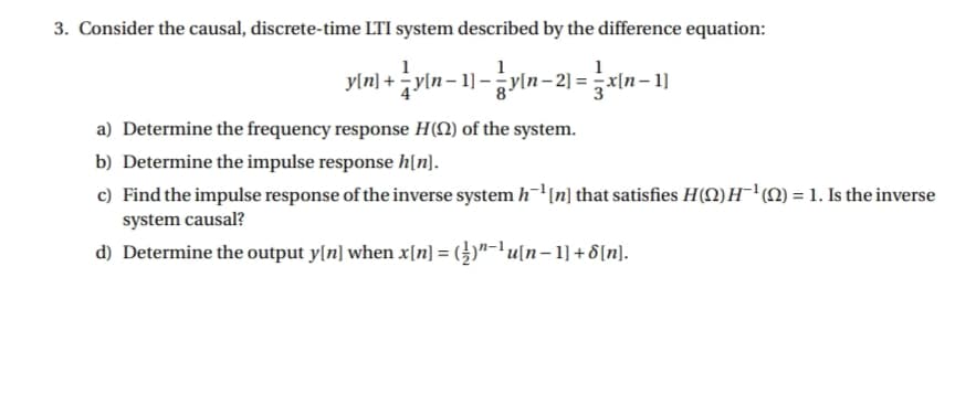 3. Consider the causal, discrete-time LTI system described by the difference equation:
yln) + yin- 1)-yin- 2) =x(n-1]
y[n– 1]
a) Determine the frequency response H(N) of the system.
b) Determine the impulse response h[n].
c) Find the impulse response of the inverse system h(n] that satisfies H(Q) H'M) = 1. Is the inverse
system causal?
d) Determine the output y[n] when x[n] = (})"-'u[n–1] + 8[n].
