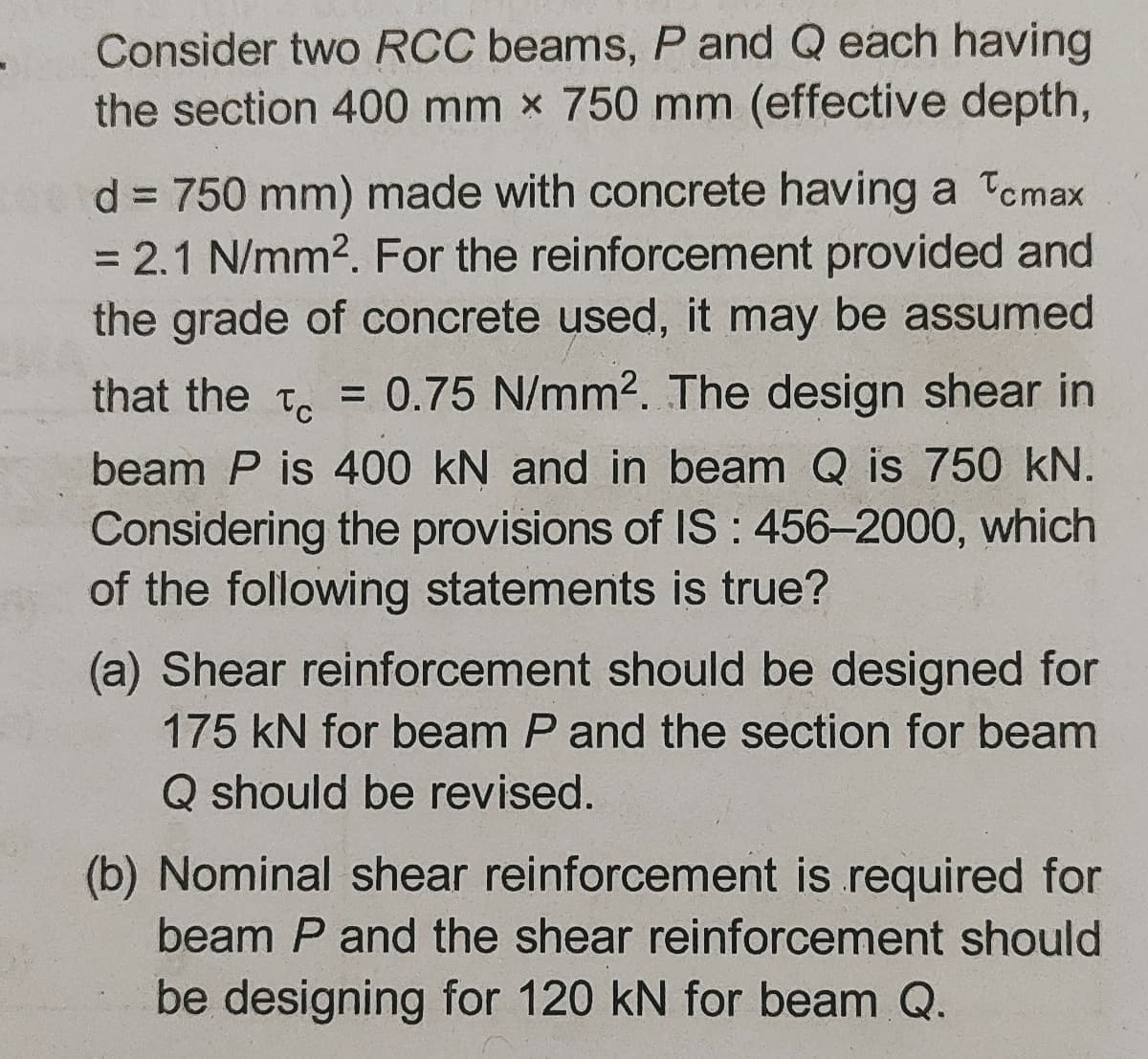 Consider two RCC beams, P and Q each having
the section 400 mm x 750 mm (effective depth,
d = 750 mm) made with concrete having a Tcmax
= 2.1 N/mm2. For the reinforcement provided and
the grade of concrete used, it may be assumed
%3D
that the t. = 0.75 N/mm2. The design shear in
beam P is 400 kN and in beam Q is 750 kN.
Considering the provisions of IS : 456-2000, which
of the following statements is true?
(a) Shear reinforcement should be designed for
175 kN for beam P and the section for beam
Q should be revised.
(b) Nominal shear reinforcement is required for
beam P and the shear reinforcement should
be designing for 120 kN for beam Q.
