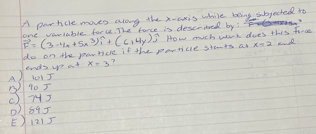 A particie moves along the x-axis while being sbjected to
variable for ce. The force is described by : F8 Sx
P=(3-4x+x 3)î+ (6,4y) How much weirk does this force
A
one
%3D
do on the particle ifthe particle stents at X=2 and
ends yp at X= 3?
A)
101 J
M 90 J
745
D 89J
E)
121 J
