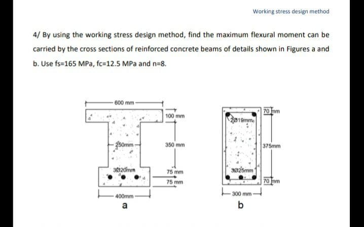 4/ By using the working stress design method, find the maximum flexural moment can be
carried by the cross sections of reinforced concrete beams of details shown in Figures a and
b. Use fs=165 MPa, fc-12.5 MPa and n=8.
600 mm -
250mm-
3020mm
400mm
a
100 mm
350 mm
Working stress design method
75 mm
75 mm
2019mm
3025mm
-300 mm-
b
70 mm
375mm
70 mm