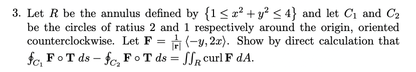 3. Let R be the annulus defined by {1 ≤ x² + y² ≤ 4} and let C₁ and C₂
be the circles of ratius 2 and
counterclockwise. Let F =
1 respectively around the origin, oriented
-y, 2x). Show by direct calculation that
SSR curl F dA.
=
fc, FoT ds-fc₂ FoT ds