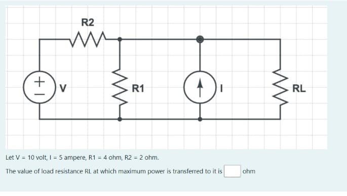 R2
www
+
V
O
Let V = 10 volt, I = 5 ampere, R1 = 4 ohm, R2 = 2 ohm.
The value of load resistance RL at which maximum power is transferred to it is
ww
R1
1
ohm
ww
RL