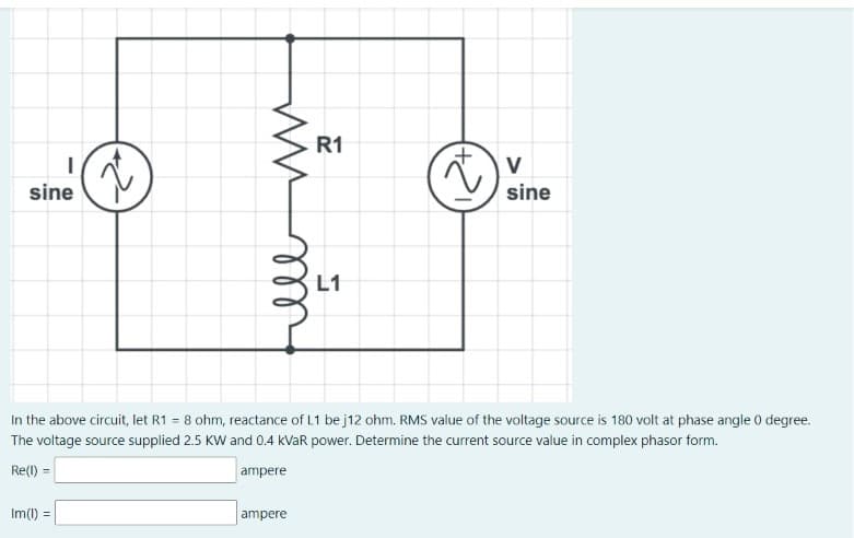 ww
R1
V
2
sine
sine
In the above circuit, let R1 = 8 ohm, reactance of L1 be j12 ohm. RMS value of the voltage source is 180 volt at phase angle 0 degree.
The voltage source supplied 2.5 KW and 0.4 kVaR power. Determine the current source value in complex phasor form.
Re(1) =
ampere
Im() =
ampere
ell
t
L1