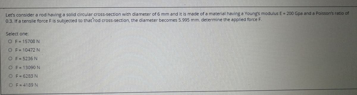 Let's consider a rod having a solid circular cross-section with diameter of 6 mm and it is made of a material having a Young's modulus E = 200 Gpa and a Poisson's ratio of
0.3. If a tensile force F is subjected to that rod cross-section, the diameter becomes 5.995 mm. determine the applied force F.
Select one:
O F=15708N
O F= 10472 N
O F=5236 N
O F= 13090 N
O F=6283 N
O F=4189 N
