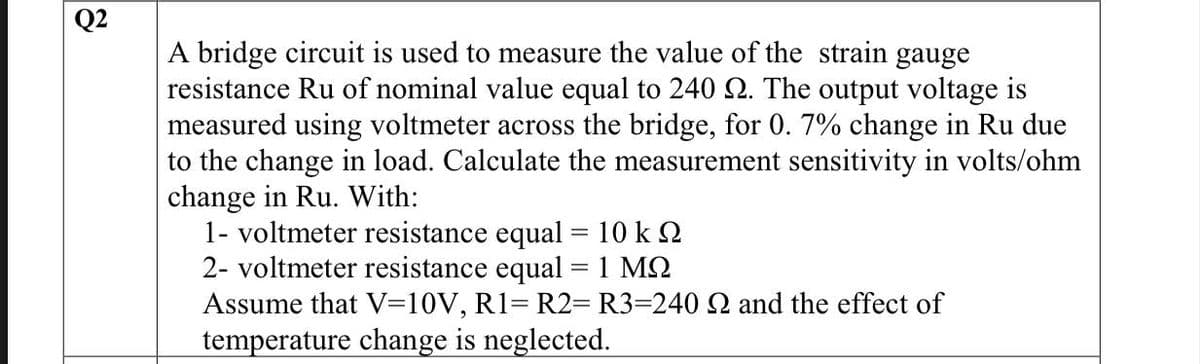 Q2
A bridge circuit is used to measure the value of the strain gauge
resistance Ru of nominal value equal to 240 2. The output voltage is
measured using voltmeter across the bridge, for 0. 7% change in Ru due
to the change in load. Calculate the measurement sensitivity in volts/ohm
change in Ru. With:
1- voltmeter resistance equal = 10 k
2- voltmeter resistance equal = 1 MQ
Assume that V=10V, R1 R2= R3=240 22 and the effect of
temperature change is neglected.