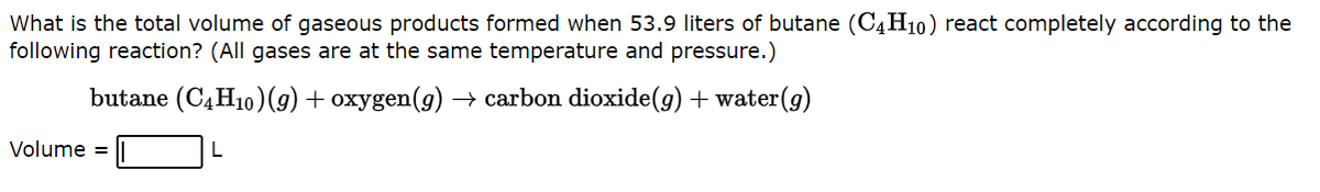 What is the total volume of gaseous products formed when 53.9 liters of butane (C4H10) react completely according to the
following reaction? (All gases are at the same temperature and pressure.)
butane (C4H10) (g) + oxygen(g) → carbon dioxide(g) + water (g)
L
Volume =
