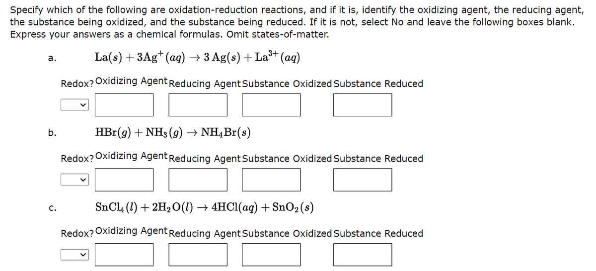 Specify which of the following are oxidation-reduction reactions, and if it is, identify the oxidizing agent, the reducing agent,
the substance being oxidized, and the substance being reduced. If it is not, select No and leave the following boxes blank.
Express your answers as a chemical formulas. Omit states-of-matter.
a.
b.
C.
3+
La(s) + 3Ag+ (aq) → 3 Ag(s) + La³+ (aq)
Redox? Oxidizing Agent Reducing Agent Substance Oxidized Substance Reduced
HBr(g) + NH3(g) → NH4Br(s)
Redox? Oxidizing Agent Reducing Agent Substance Oxidized Substance Reduced
SnCl4 (1) + 2H₂O(l) → 4HCl(aq) + SnO₂ (s)
Redox? Oxidizing Agent Reducing Agent Substance Oxidized Substance Reduced