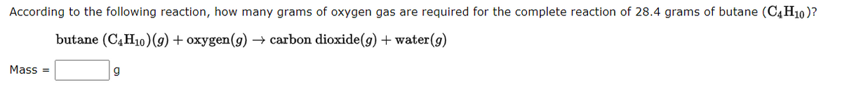 According to the following reaction, how many grams of oxygen gas are required for the complete reaction of 28.4 grams of butane (C4H10)?
butane (C4H10) (g) + oxygen(g) → carbon dioxide(g) + water (g)
Mass=
g