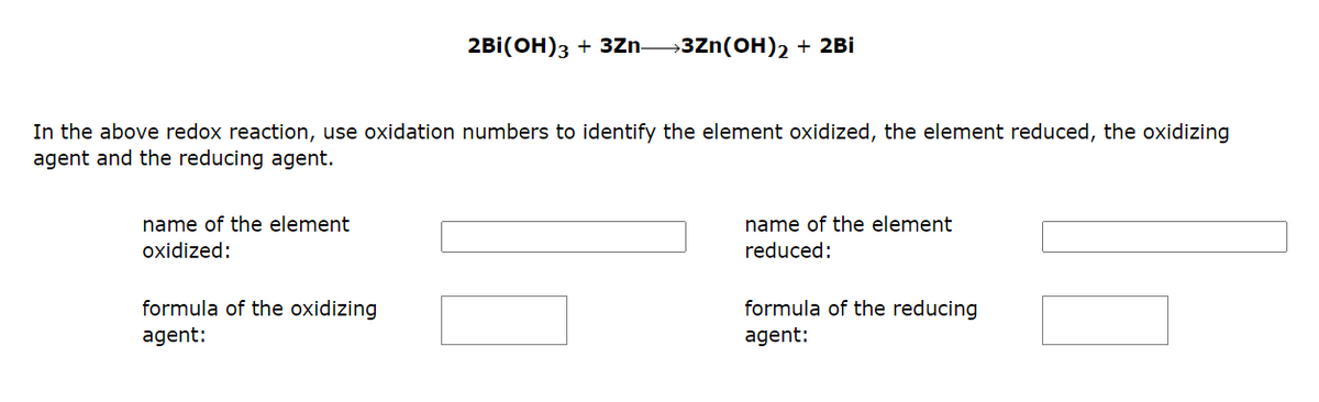 In the above redox reaction, use oxidation numbers to identify the element oxidized, the element reduced, the oxidizing
agent and the reducing agent.
name of the element
oxidized:
2BI(OH)3 + 3Zn 3Zn(OH)2 + 2Bi
formula of the oxidizing
agent:
name of the element
reduced:
formula of the reducing
agent: