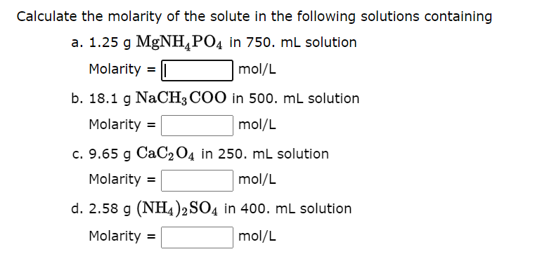 Calculate the molarity of the solute in the following solutions containing
a. 1.25 g MgNH4PO4 in 750. mL solution
Molarity =
mol/L
b. 18.1 g NaCH3COO in 500. mL solution
Molarity =
mol/L
c. 9.65 g CaC2O4 in 250. mL solution
Molarity =
mol/L
d. 2.58 g (NH4)2SO4 in 400. mL solution
Molarity =
mol/L