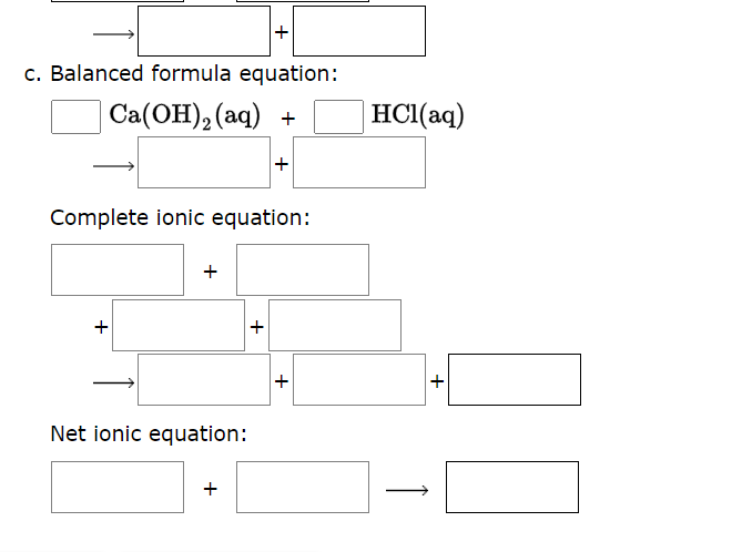 +
c. Balanced formula equation:
Ca(OH)₂ (aq) +
Complete ionic equation:
+
+
Net ionic equation:
+
+
+
HCl(aq)
+