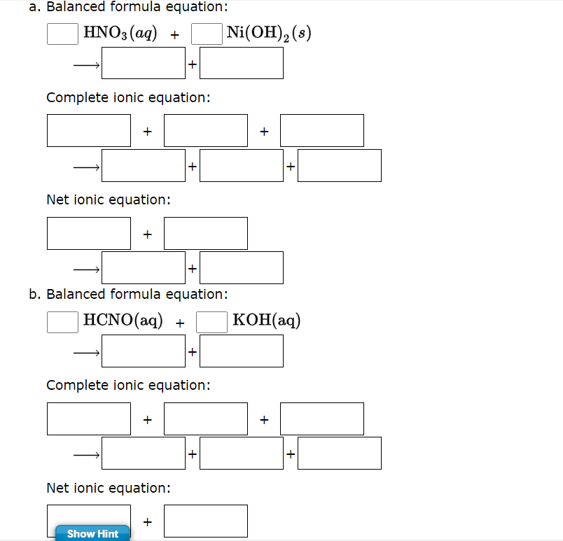 a. Balanced formula equation:
HNO3(aq) +
Complete ionic equation:
+
Net ionic equation:
+
b. Balanced formula equation:
HCNO (aq) +
Complete ionic equation:
Show Hint
+
Net ionic equation:
Ni(OH)₂ (s)
+
+
KOH(aq)
+