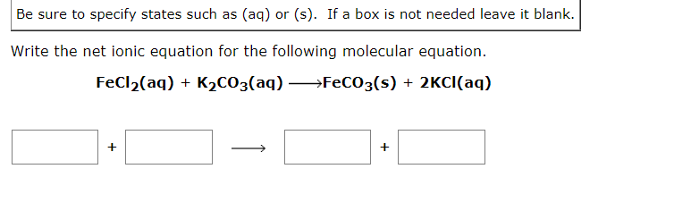 Be sure to specify states such as (aq) or (s). If a box is not needed leave it blank.
Write the net ionic equation for the following molecular equation.
FeCl₂(aq) + K₂CO3(aq) →→→FeCO3(s) + 2KCl(aq)
+
+