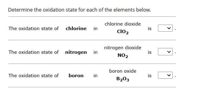 Determine the oxidation state for each of the elements below.
The oxidation state of
chlorine in
The oxidation state of nitrogen in
The oxidation state of
boron
in
chlorine dioxide
ClO₂
nitrogen dioxide
NO₂
boron oxide
B₂03
is
is
is