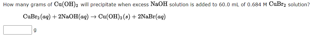 How many grams of Cu(OH)2 will precipitate when excess NaOH solution is added to 60.0 mL of 0.684 M CuBr2 solution?
CuBr₂ (aq) + 2NaOH(aq) → Cu(OH)2 (s) + 2NaBr(aq)
g