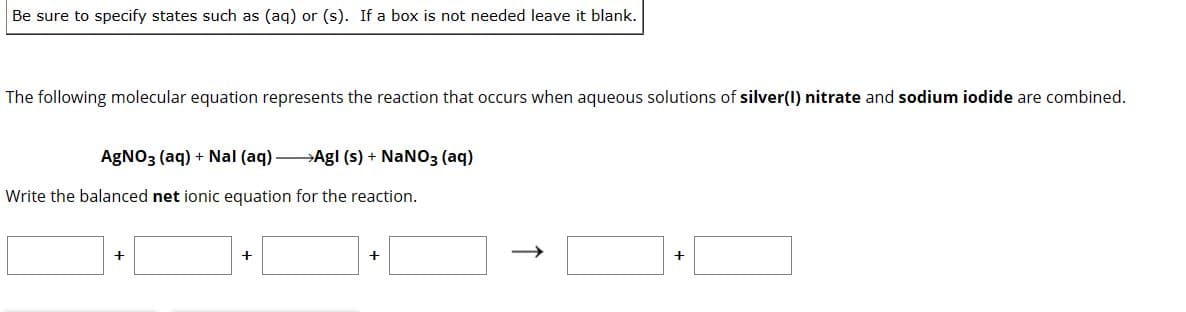 Be sure to specify states such as (aq) or (s). If a box is not needed leave it blank.
The following molecular equation represents the reaction that occurs when aqueous solutions of silver(1) nitrate and sodium iodide are combined.
AgNO3(aq) + Nal (aq) →→→Agl (s) + NaNO3(aq)
Write the balanced net ionic equation for the reaction.
+
+
+
+