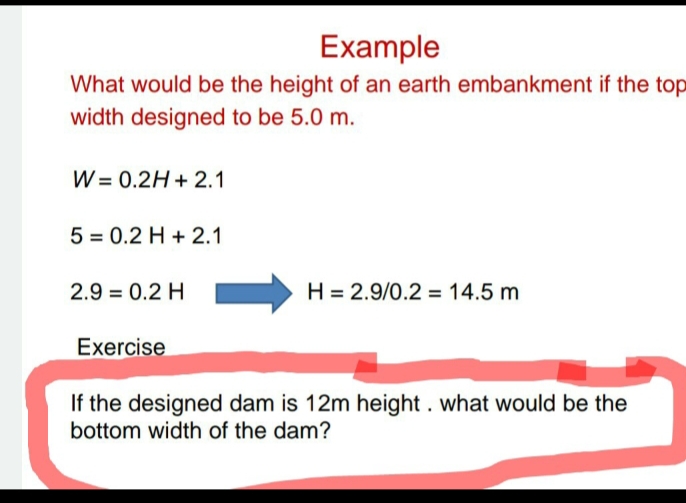 Example
What would be the height of an earth embankment if the top
width designed to be 5.0 m.
W = 0.2H + 2.1
5 = 0.2 H + 2.1
2.9 = 0.2 H
H = 2.9/0.2 = 14.5 m
Exercise
If the designed dam is 12m height. what would be the
bottom width of the dam?
