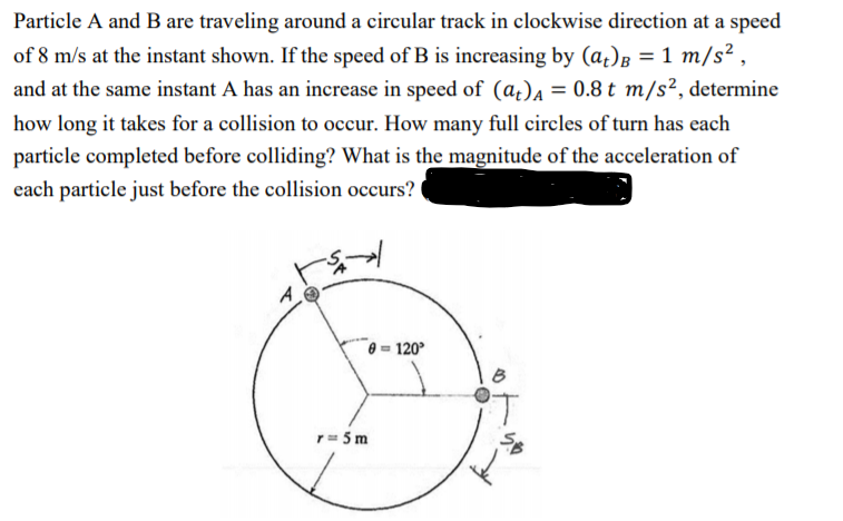 Particle A and B are traveling around a circular track in clockwise direction at a speed
of 8 m/s at the instant shown. If the speed of B is increasing by (a)B = 1 m/s² ,
and at the same instant A has an increase in speed of (a¿)A = 0.8 t m/s², determine
how long it takes for a collision to occur. How many full circles of turn has each
particle completed before colliding? What is the magnitude of the acceleration of
each particle just before the collision occurs?
0 = 120°
r= 5 m
らや
