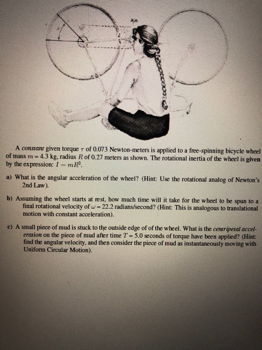 A constant given torque T of 0.073 Newton-meters is applied to a free-spinning bicycle wheel
of mass m = 4.3 kg, radius R of 0.27 meters as shown. The rotational inertia of the wheel is given
by the expression: 1 = mR.
a) What is the angular acceleration of the wheel? (Hint: Use the rotational analog of Newton's
2nd Law).
b) Assuming the wheel starts at rest, how much time will it take for the wheel to be spun to a
final rotational velocity of w = 22.2 radians/second? (Hint: This is analogous to translational
motion with constant acceleration).
c) A small piece of mud is stuck to the outside edge of of the wheel. What is the centripetal accel-
eration on the piece of mud after time T= 5.0 seconds of torque have been applied? (Hint:
find the angular velocity, and then consider the piece of mud as instantaneously moving with
Uniform Circular Motion).
