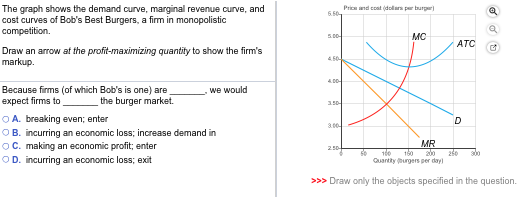 The graph shows the demand curve, marginal revenue curve, and
cost curves of Bob's Best Burgers, a firm in monopolistic
competition.
Draw an arrow at the profit-maximizing quantity to show the firm's
markup.
Because firms (of which Bob's is one) are
expect firms to
the burger market.
we would
ⒸA. breaking even; enter
OB. incurring an economic loss; increase demand in
ⒸC. making an economic profit; enter
OD. incurring an economic loss; exit
6.50
5.00-
4.50-
4.00-
3.00
Price and cost (dollars per burr
2.50
MC
50
ATC
D
MR
100 150
Quantity burgers per day)
>>> Draw only the objects specified in the question.
✔
250 800